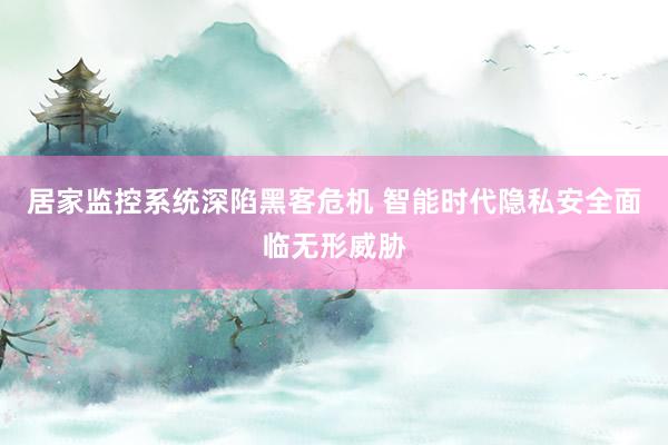 居家监控系统深陷黑客危机 智能时代隐私安全面临无形威胁