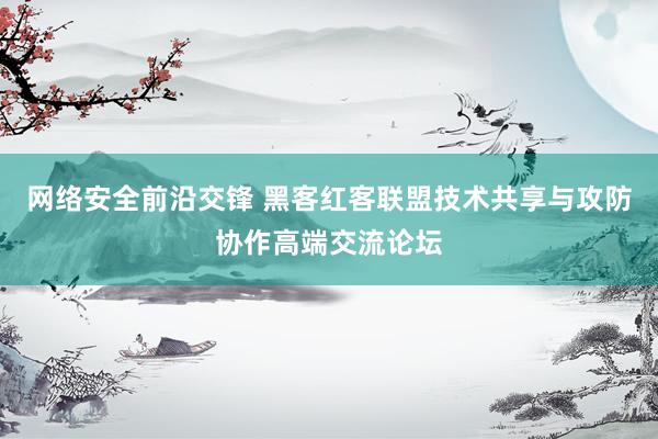 网络安全前沿交锋 黑客红客联盟技术共享与攻防协作高端交流论坛