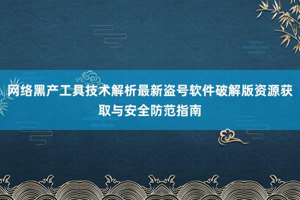 网络黑产工具技术解析最新盗号软件破解版资源获取与安全防范指南