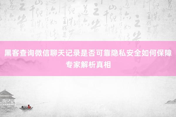 黑客查询微信聊天记录是否可靠隐私安全如何保障专家解析真相